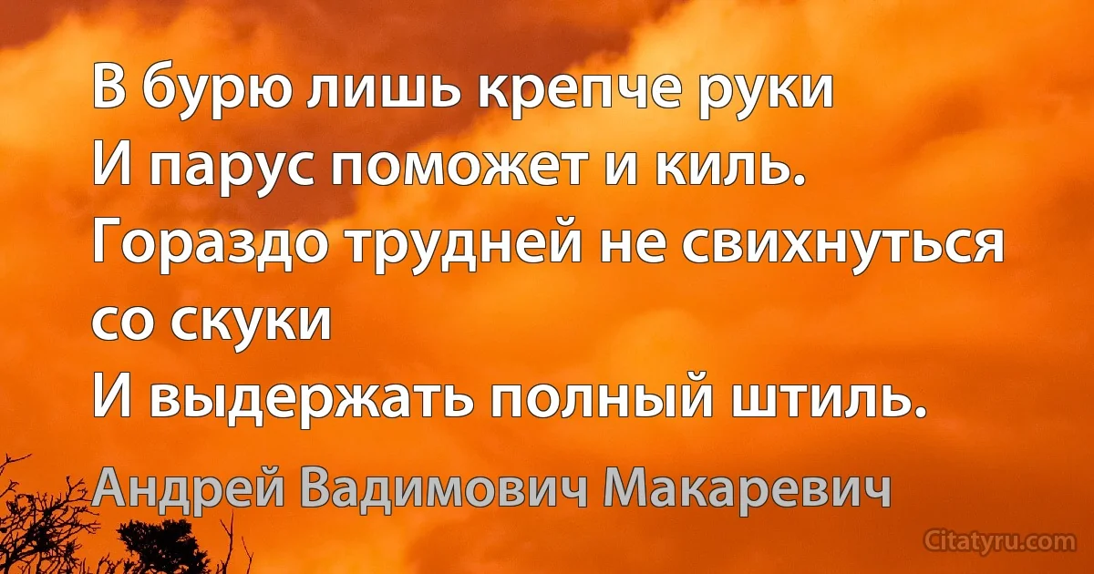 В бурю лишь крепче руки 
И парус поможет и киль. 
Гораздо трудней не свихнуться со скуки 
И выдержать полный штиль. (Андрей Вадимович Макаревич)