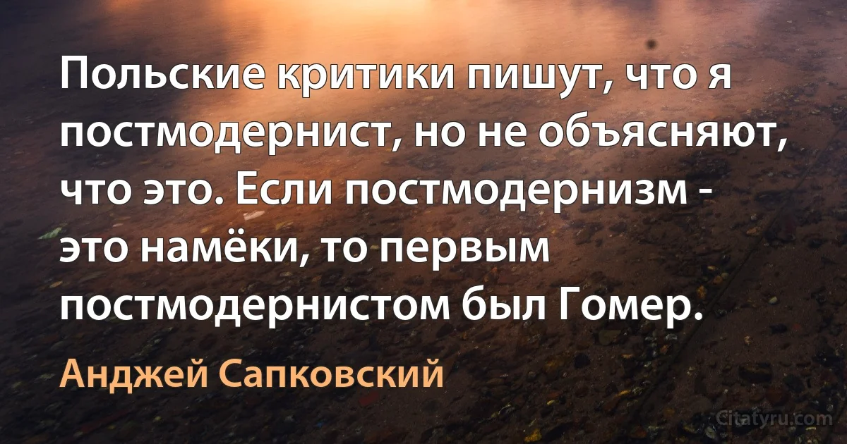 Польские критики пишут, что я постмодернист, но не объясняют, что это. Если постмодернизм - это намёки, то первым постмодернистом был Гомер. (Анджей Сапковский)