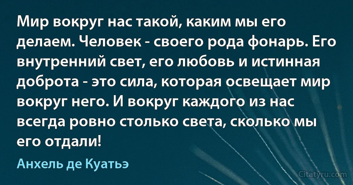 Мир вокруг нас такой, каким мы его делаем. Человек - своего рода фонарь. Его внутренний свет, его любовь и истинная доброта - это сила, которая освещает мир вокруг него. И вокруг каждого из нас всегда ровно столько света, сколько мы его отдали! (Анхель де Куатьэ)