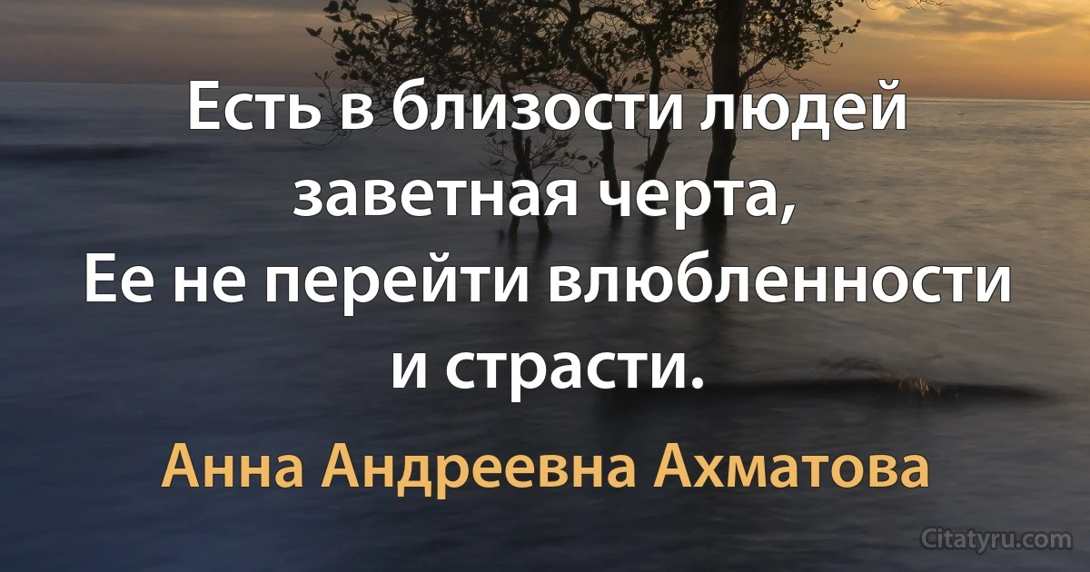 Есть в близости людей заветная черта, 
Ее не перейти влюбленности и страсти. (Анна Андреевна Ахматова)