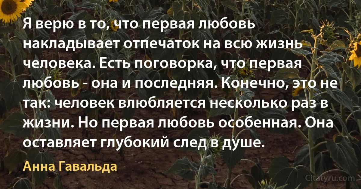 Я верю в то, что первая любовь накладывает отпечаток на всю жизнь человека. Есть поговорка, что первая любовь - она и последняя. Конечно, это не так: человек влюбляется несколько раз в жизни. Но первая любовь особенная. Она оставляет глубокий след в душе. (Анна Гавальда)