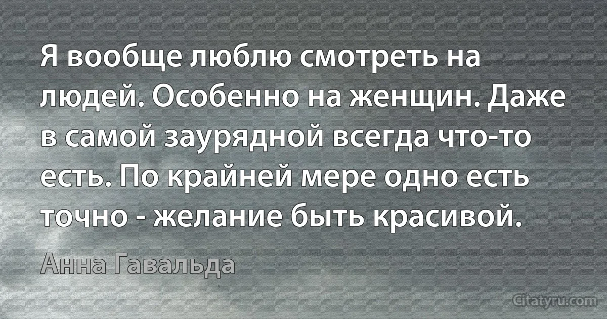 Я вообще люблю смотреть на людей. Особенно на женщин. Даже в самой заурядной всегда что-то есть. По крайней мере одно есть точно - желание быть красивой. (Анна Гавальда)