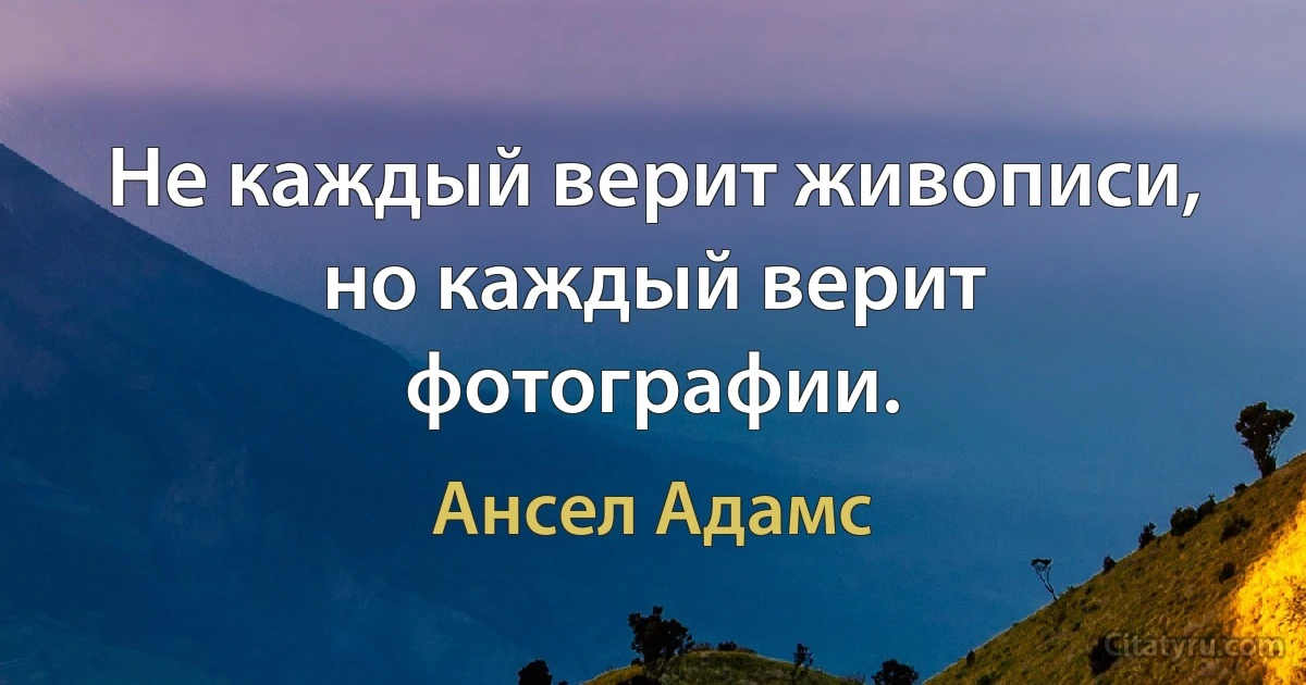 Не каждый верит живописи, но каждый верит фотографии. (Ансел Адамс)