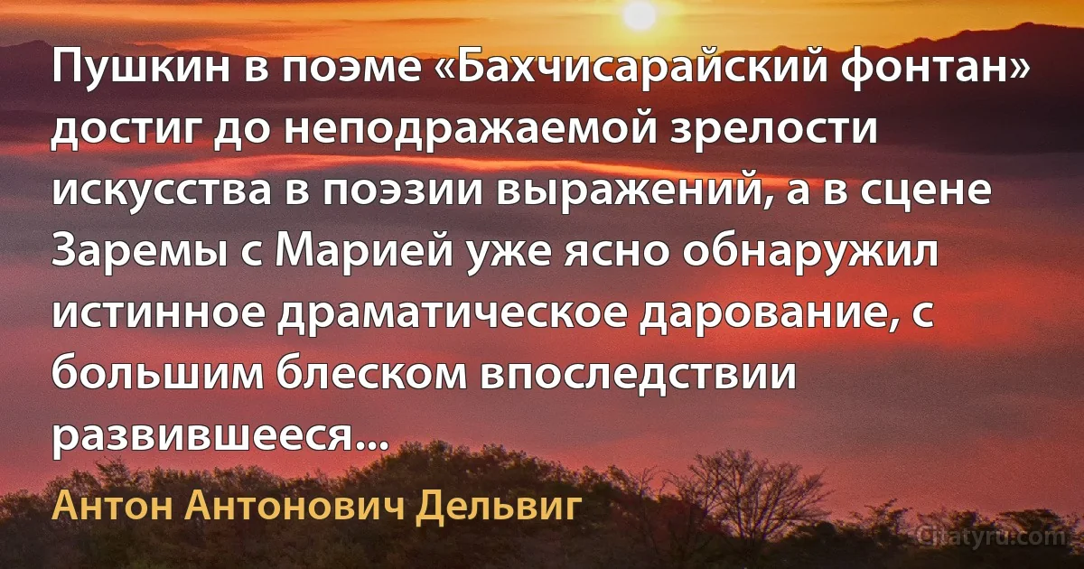 Пушкин в поэме «Бахчисарайский фонтан» достиг до неподражаемой зрелости искусства в поэзии выражений, а в сцене Заремы с Марией уже ясно обнаружил истинное драматическое дарование, с большим блеском впоследствии развившееся... (Антон Антонович Дельвиг)