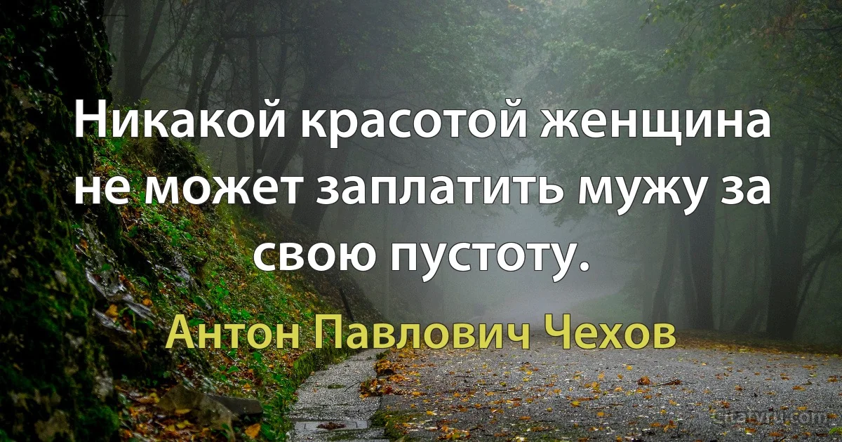 Никакой красотой женщина не может заплатить мужу за свою пустоту. (Антон Павлович Чехов)