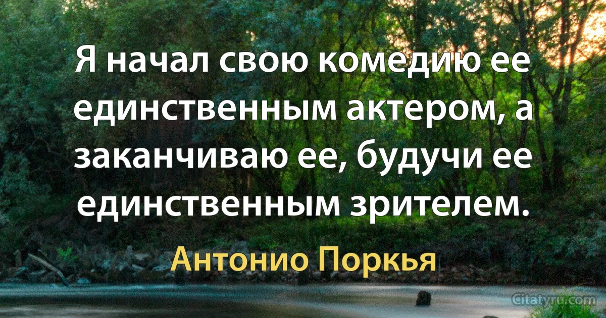 Я начал свою комедию ее единственным актером, а заканчиваю ее, будучи ее единственным зрителем. (Антонио Поркья)