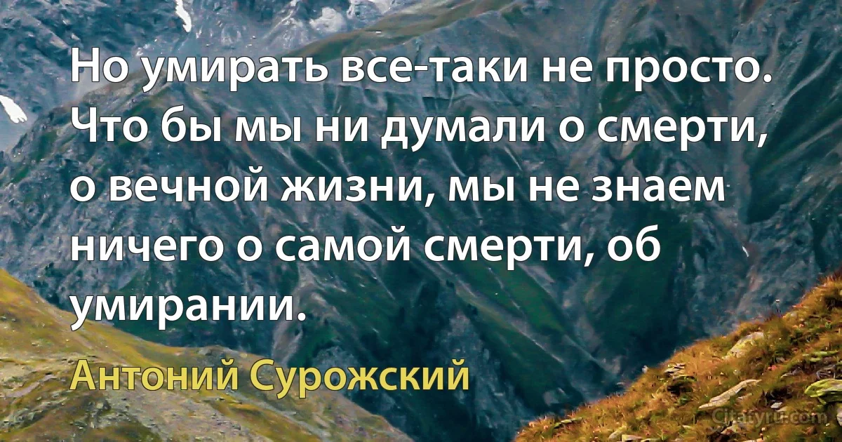 Но умирать все-таки не просто. Что бы мы ни думали о смерти, о вечной жизни, мы не знаем ничего о самой смерти, об умирании. (Антоний Сурожский)