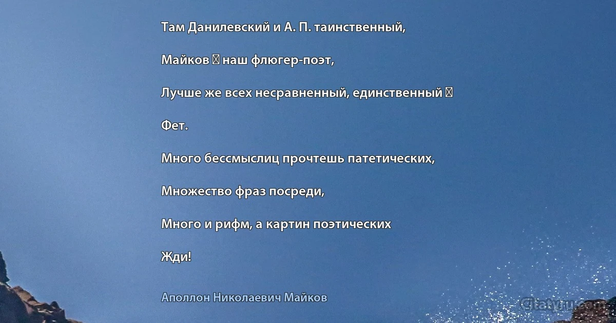 Там Данилевский и А. П. таинственный,

Майков ― наш флюгер-поэт,

Лучше же всех несравненный, единственный ―

Фет.

Много бессмыслиц прочтешь патетических,

Множество фраз посреди,

Много и рифм, а картин поэтических

Жди! (Аполлон Николаевич Майков)