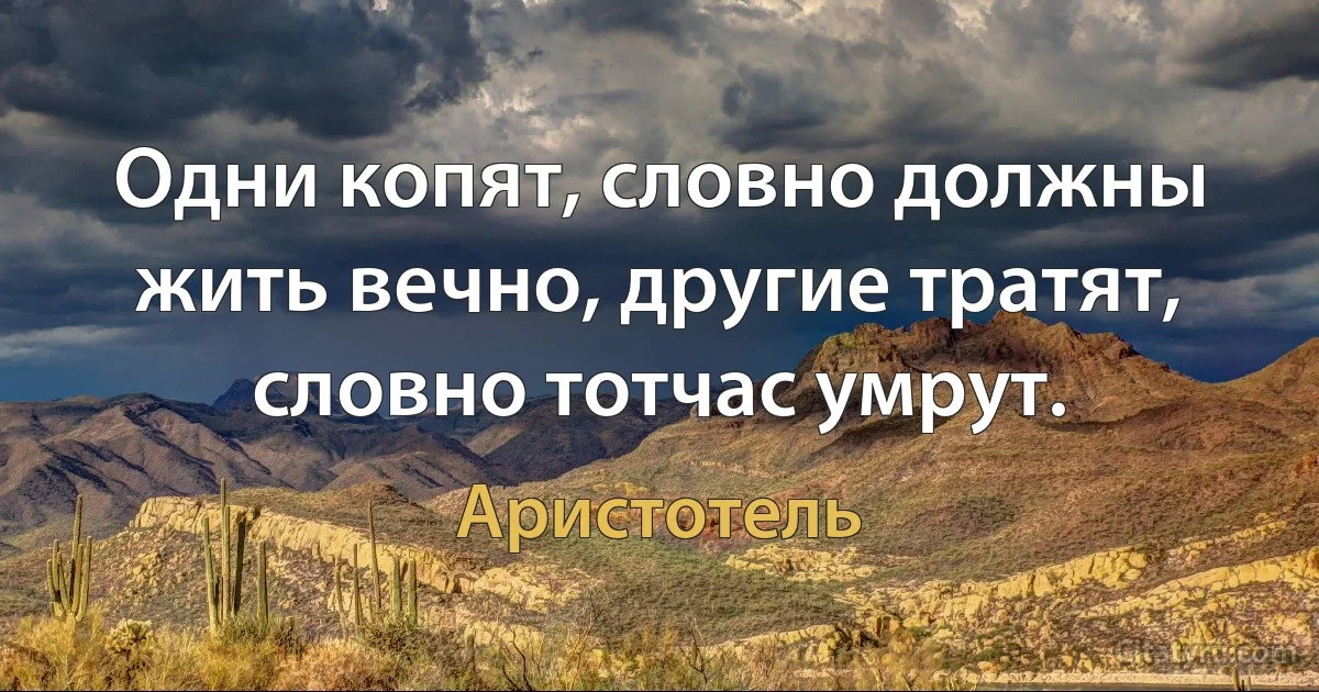 Одни копят, словно должны жить вечно, другие тратят, словно тотчас умрут. (Аристотель)