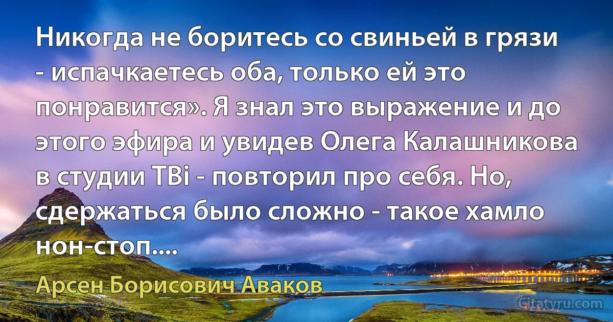 Никогда не боритесь со свиньей в грязи - испачкаетесь оба, только ей это понравится». Я знал это выражение и до этого эфира и увидев Олега Калашникова в студии ТВi - повторил про себя. Но, сдержаться было сложно - такое хамло нон-стоп.... (Арсен Борисович Аваков)