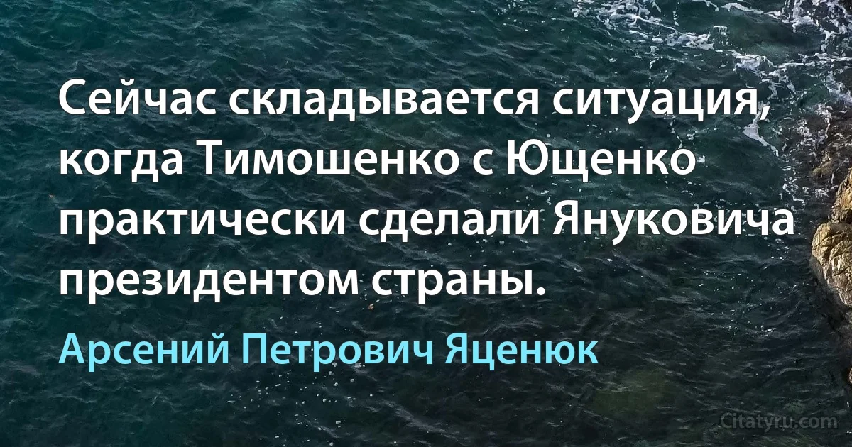 Сейчас складывается ситуация, когда Тимошенко с Ющенко практически сделали Януковича президентом страны. (Арсений Петрович Яценюк)