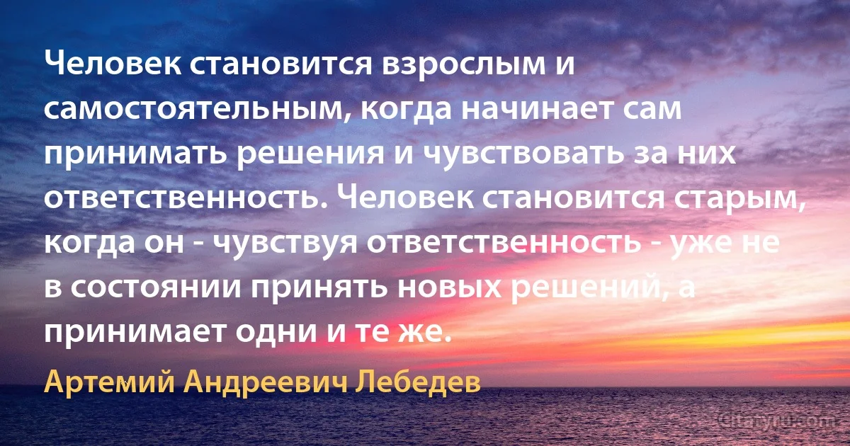 Человек становится взрослым и самостоятельным, когда начинает сам принимать решения и чувствовать за них ответственность. Человек становится старым, когда он - чувствуя ответственность - уже не в состоянии принять новых решений, а принимает одни и те же. (Артемий Андреевич Лебедев)