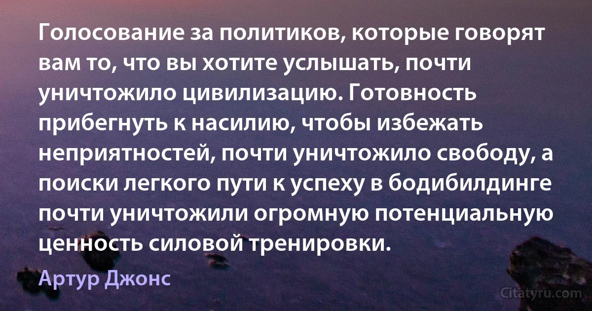 Голосование за политиков, которые говорят вам то, что вы хотите услышать, почти уничтожило цивилизацию. Готовность прибегнуть к насилию, чтобы избежать неприятностей, почти уничтожило свободу, а поиски легкого пути к успеху в бодибилдинге почти уничтожили огромную потенциальную ценность силовой тренировки. (Артур Джонс)