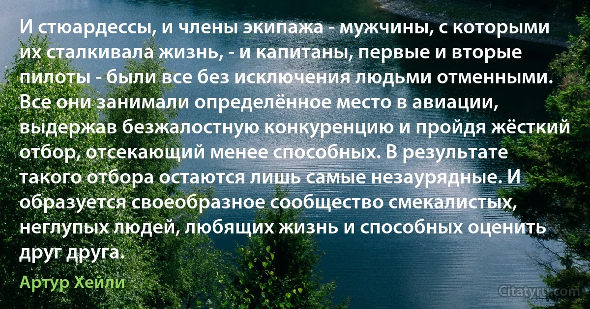 И стюардессы, и члены экипажа - мужчины, с которыми их сталкивала жизнь, - и капитаны, первые и вторые пилоты - были все без исключения людьми отменными. Все они занимали определённое место в авиации, выдержав безжалостную конкуренцию и пройдя жёсткий отбор, отсекающий менее способных. В результате такого отбора остаются лишь самые незаурядные. И образуется своеобразное сообщество смекалистых, неглупых людей, любящих жизнь и способных оценить друг друга. (Артур Хейли)