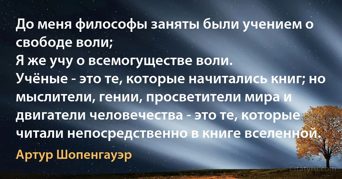 До меня философы заняты были учением о свободе воли; 
Я же учу о всемогуществе воли. 
Учёные - это те, которые начитались книг; но мыслители, гении, просветители мира и двигатели человечества - это те, которые читали непосредственно в книге вселенной. (Артур Шопенгауэр)