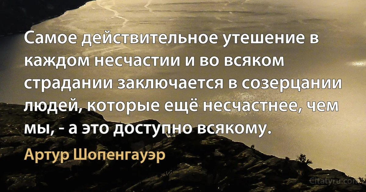 Самое действительное утешение в каждом несчастии и во всяком страдании заключается в созерцании людей, которые ещё несчастнее, чем мы, - а это доступно всякому. (Артур Шопенгауэр)