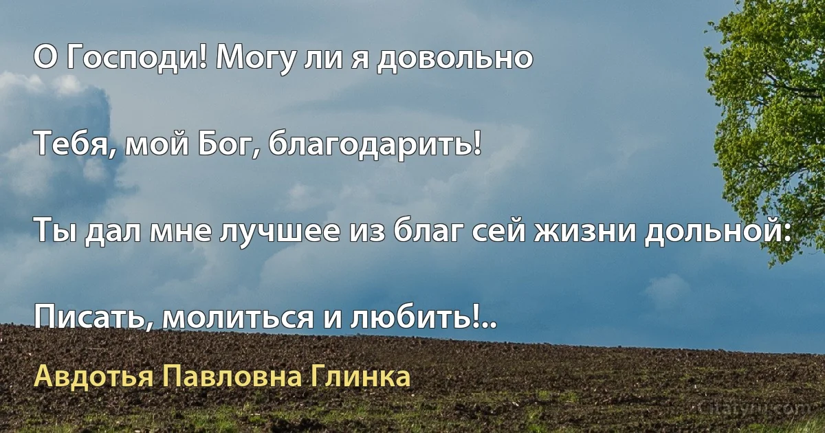 О Господи! Могу ли я довольно

Тебя, мой Бог, благодарить!

Ты дал мне лучшее из благ сей жизни дольной:

Писать, молиться и любить!.. (Авдотья Павловна Глинка)