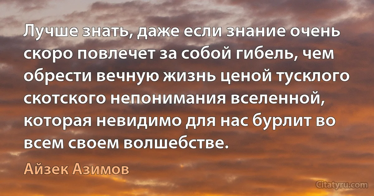 Лучше знать, даже если знание очень скоро повлечет за собой гибель, чем обрести вечную жизнь ценой тусклого скотского непонимания вселенной, которая невидимо для нас бурлит во всем своем волшебстве. (Айзек Азимов)