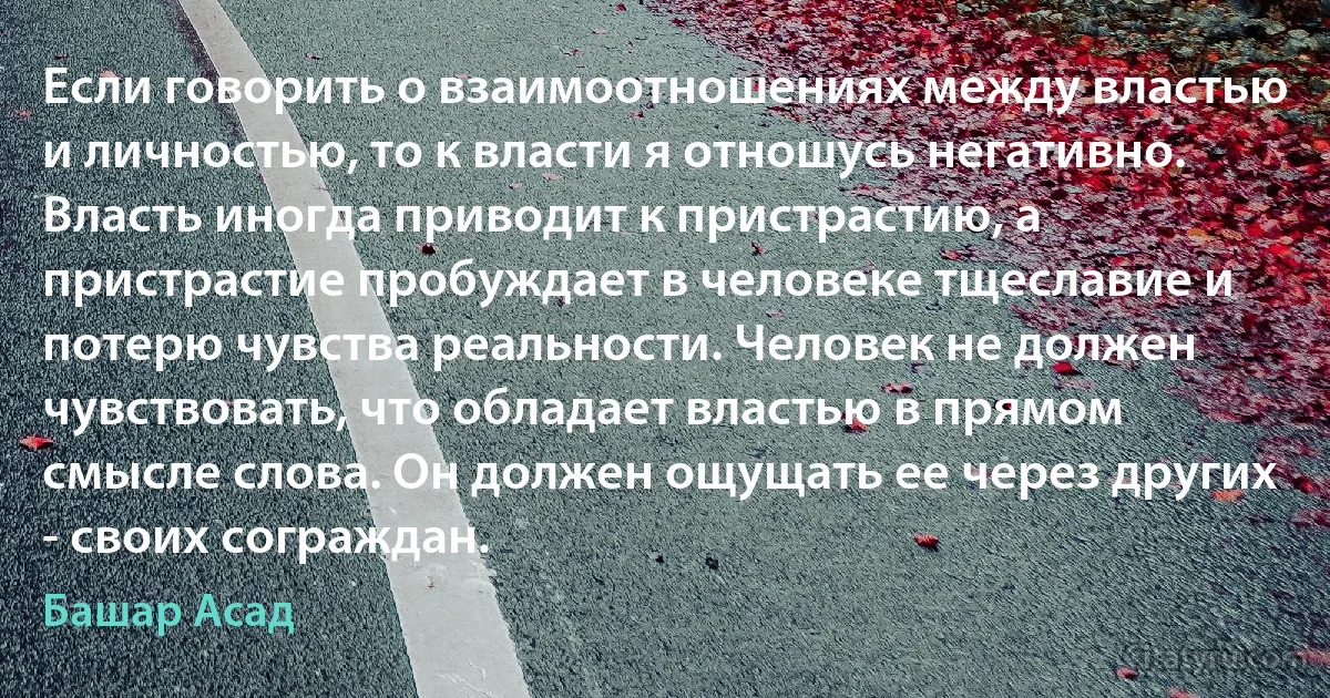 Если говорить о взаимоотношениях между властью и личностью, то к власти я отношусь негативно. Власть иногда приводит к пристрастию, а пристрастие пробуждает в человеке тщеславие и потерю чувства реальности. Человек не должен чувствовать, что обладает властью в прямом смысле слова. Он должен ощущать ее через других - своих сограждан. (Башар Асад)