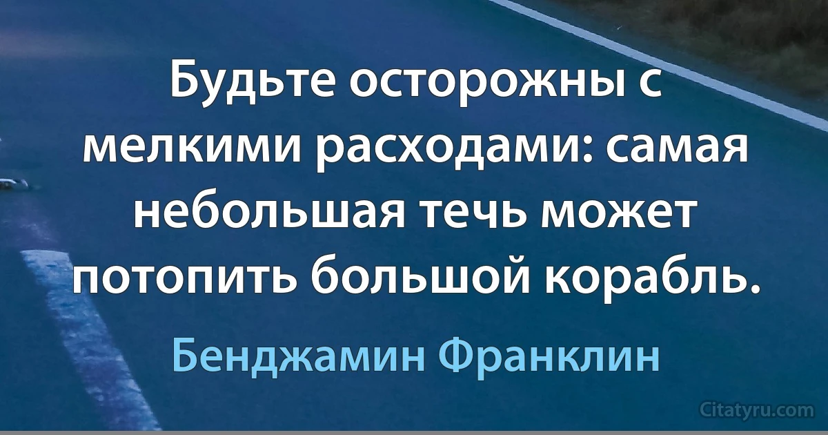 Будьте осторожны с мелкими расходами: самая небольшая течь может потопить большой корабль. (Бенджамин Франклин)