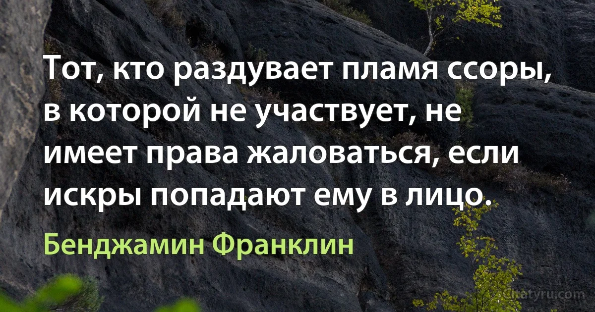 Тот, кто раздувает пламя ссоры, в которой не участвует, не имеет права жаловаться, если искры попадают ему в лицо. (Бенджамин Франклин)