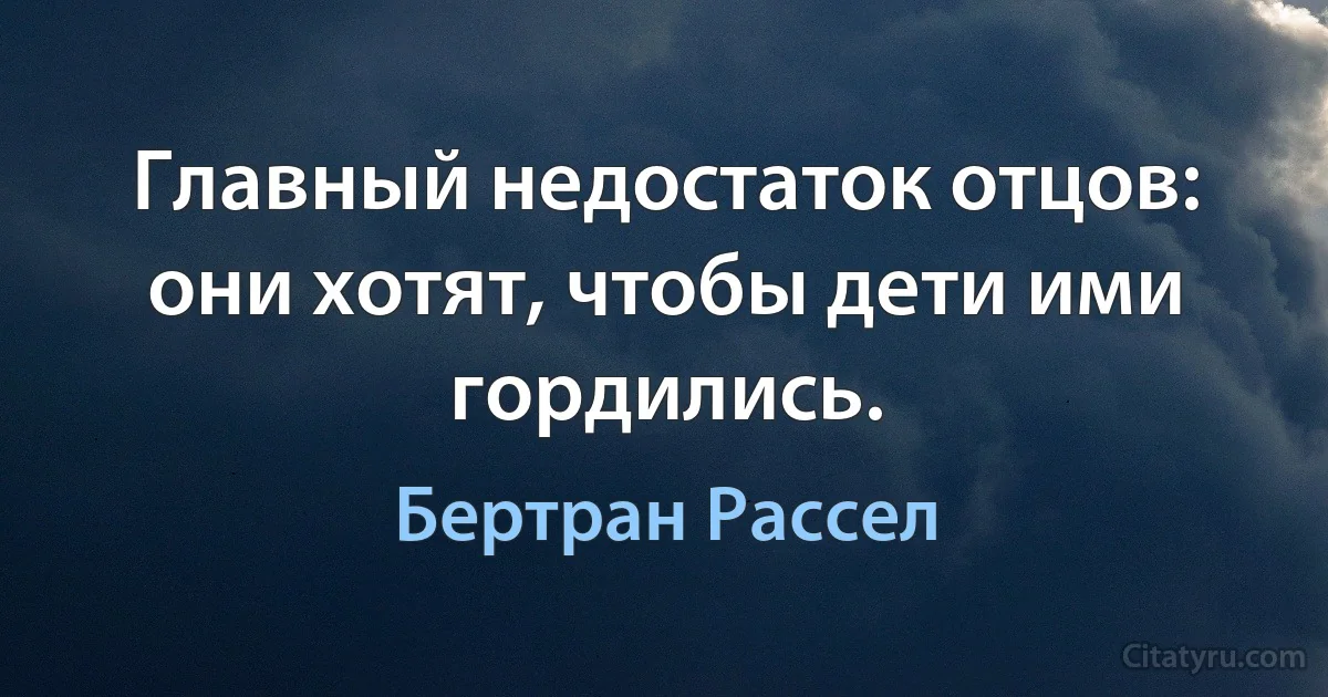 Главный недостаток отцов: они хотят, чтобы дети ими гордились. (Бертран Рассел)