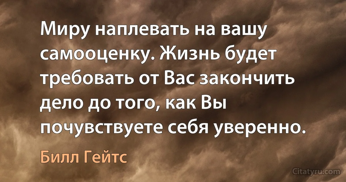 Миру наплевать на вашу самооценку. Жизнь будет требовать от Вас закончить дело до того, как Вы почувствуете себя уверенно. (Билл Гейтс)