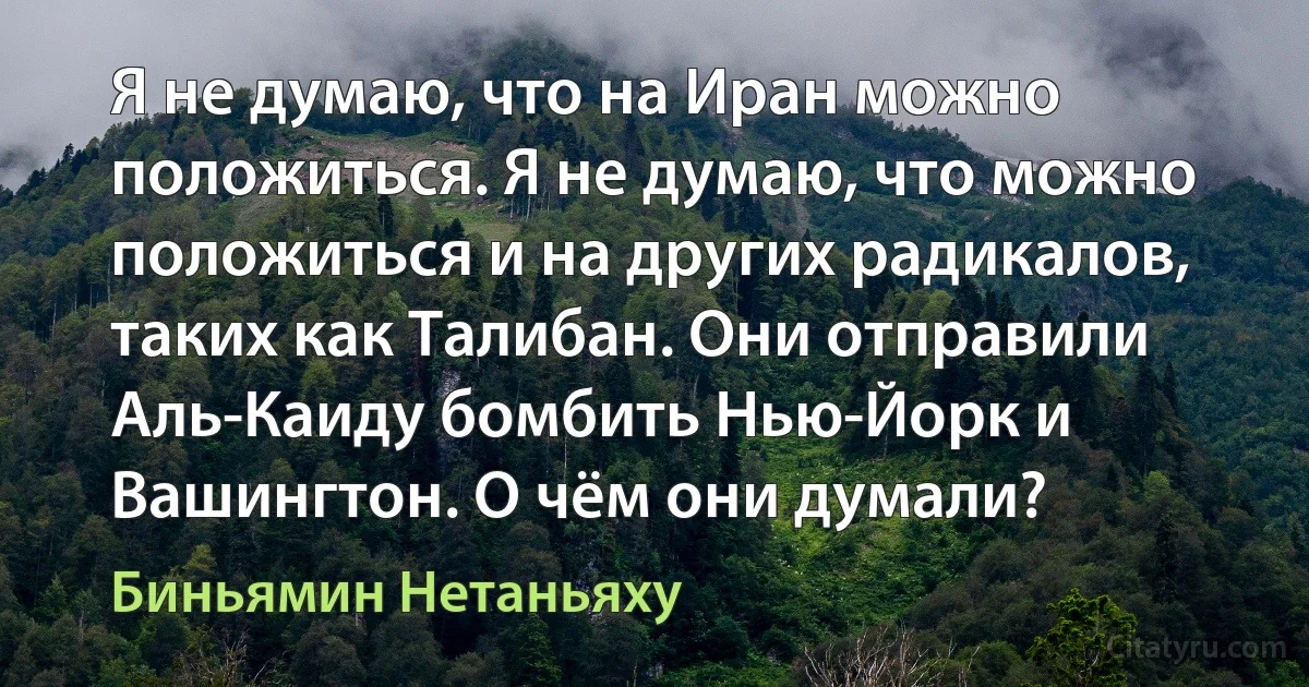 Я не думаю, что на Иран можно положиться. Я не думаю, что можно положиться и на других радикалов, таких как Талибан. Они отправили Аль-Каиду бомбить Нью-Йорк и Вашингтон. О чём они думали? (Биньямин Нетаньяху)