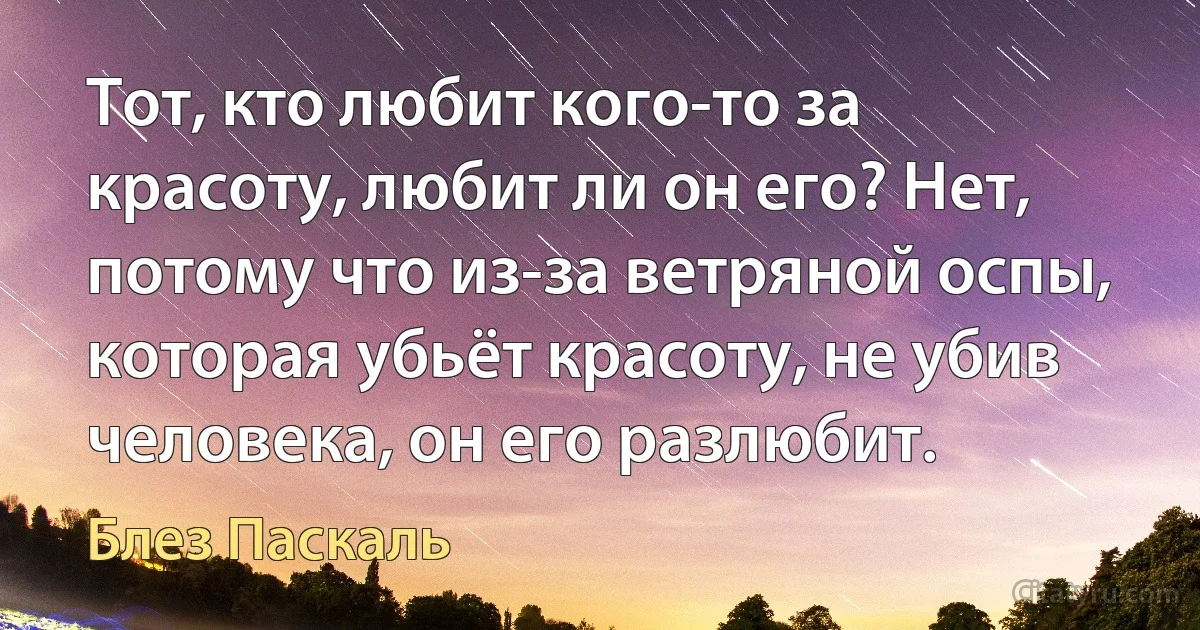 Тот, кто любит кого-то за красоту, любит ли он его? Нет, потому что из-за ветряной оспы, которая убьёт красоту, не убив человека, он его разлюбит. (Блез Паскаль)