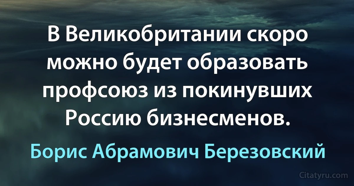 В Великобритании скоро можно будет образовать профсоюз из покинувших Россию бизнесменов. (Борис Абрамович Березовский)