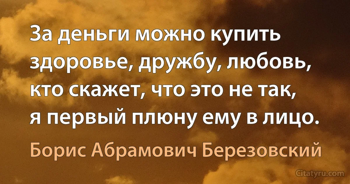 За деньги можно купить здоровье, дружбу, любовь, кто скажет, что это не так, я первый плюну ему в лицо. (Борис Абрамович Березовский)