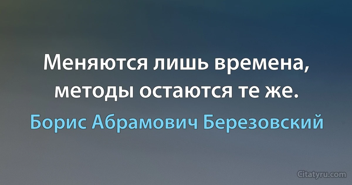 Меняются лишь времена, методы остаются те же. (Борис Абрамович Березовский)