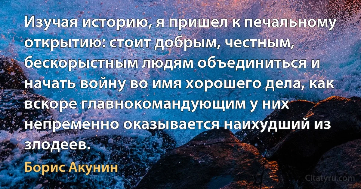 Изучая историю, я пришел к печальному открытию: стоит добрым, честным, бескорыстным людям объединиться и начать войну во имя хорошего дела, как вскоре главнокомандующим у них непременно оказывается наихудший из злодеев. (Борис Акунин)