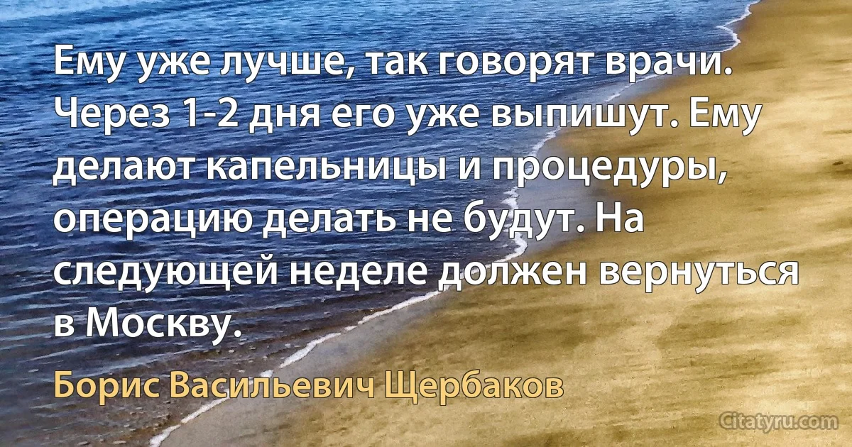 Ему уже лучше, так говорят врачи. Через 1-2 дня его уже выпишут. Ему делают капельницы и процедуры, операцию делать не будут. На следующей неделе должен вернуться в Москву. (Борис Васильевич Щербаков)