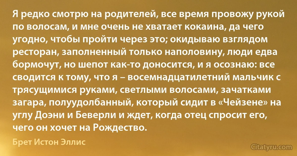 Я редко смотрю на родителей, все время провожу рукой по волосам, и мне очень не хватает кокаина, да чего угодно, чтобы пройти через это; окидываю взглядом ресторан, заполненный только наполовину, люди едва бормочут, но шепот как-то доносится, и я осознаю: все сводится к тому, что я – восемнадцатилетний мальчик с трясущимися руками, светлыми волосами, зачатками загара, полуудолбанный, который сидит в «Чейзене» на углу Доэни и Беверли и ждет, когда отец спросит его, чего он хочет на Рождество. (Брет Истон Эллис)