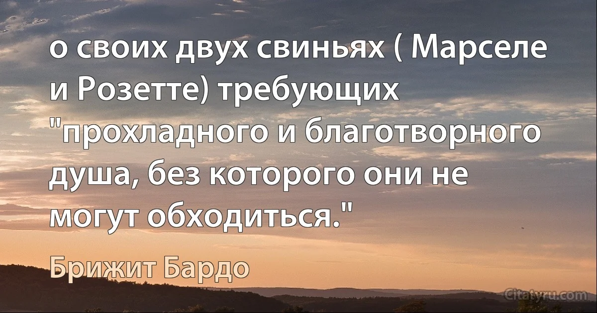 о своих двух свиньях ( Марселе и Розетте) требующих "прохладного и благотворного душа, без которого они не могут обходиться." (Брижит Бардо)