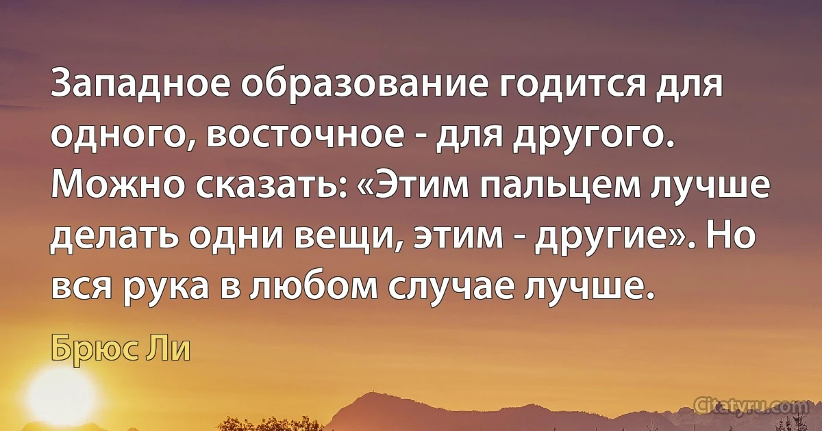 Западное образование годится для одного, восточное - для другого. Можно сказать: «Этим пальцем лучше делать одни вещи, этим - другие». Но вся рука в любом случае лучше. (Брюс Ли)