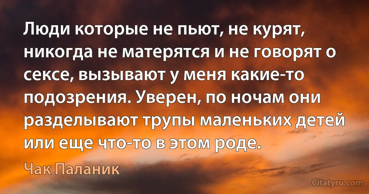 Люди которые не пьют, не курят, никогда не матерятся и не говорят о сексе, вызывают у меня какие-то подозрения. Уверен, по ночам они разделывают трупы маленьких детей или еще что-то в этом роде. (Чак Паланик)