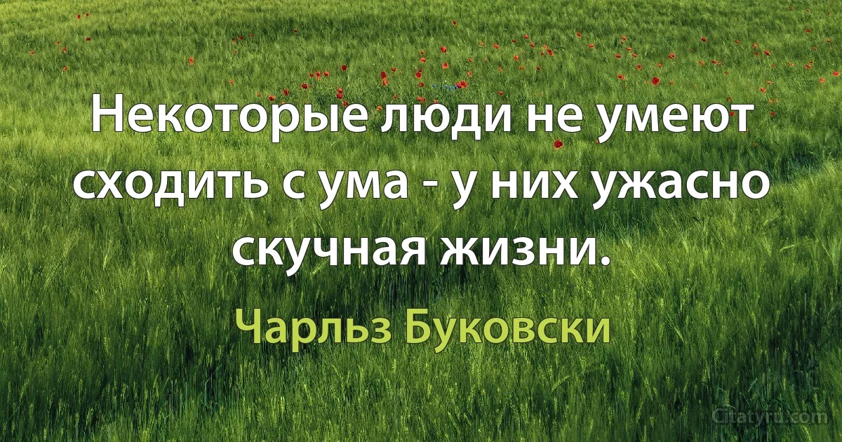 Некоторые люди не умеют сходить с ума - у них ужасно скучная жизни. (Чарльз Буковски)