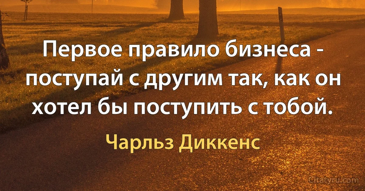 Первое правило бизнеса - поступай с другим так, как он хотел бы поступить с тобой. (Чарльз Диккенс)