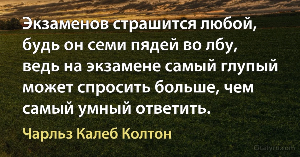 Экзаменов страшится любой, будь он семи пядей во лбу, ведь на экзамене самый глупый может спросить больше, чем самый умный ответить. (Чарльз Калеб Колтон)