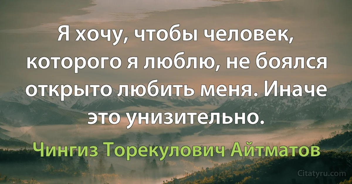 Я хочу, чтобы человек, которого я люблю, не боялся открыто любить меня. Иначе это унизительно. (Чингиз Торекулович Айтматов)