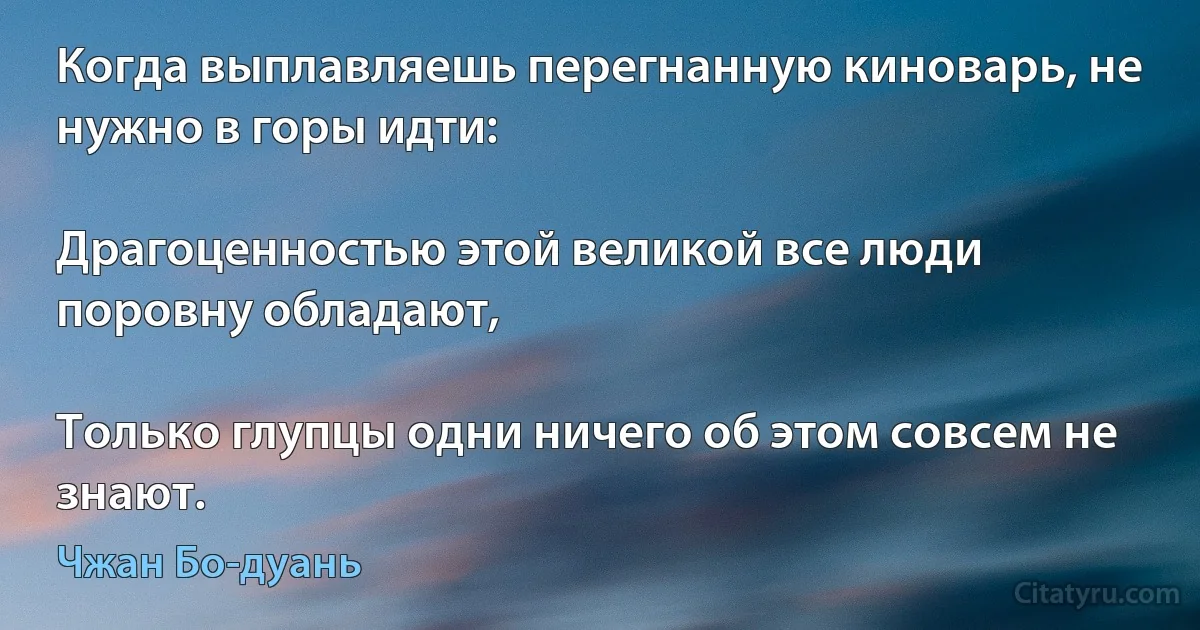 Когда выплавляешь перегнанную киноварь, не нужно в горы идти:

Драгоценностью этой великой все люди поровну обладают,

Только глупцы одни ничего об этом совсем не знают. (Чжан Бо-дуань)