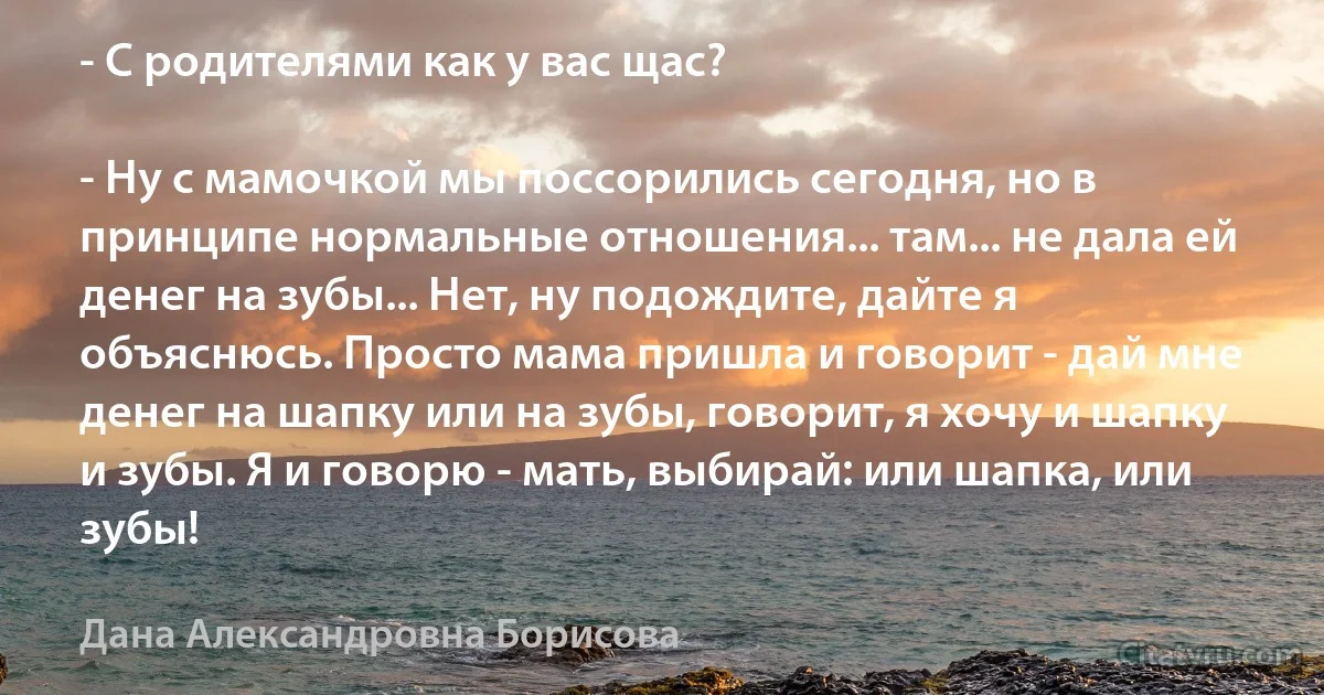 - С родителями как у вас щас?

- Ну с мамочкой мы поссорились сегодня, но в принципе нормальные отношения... там... не дала ей денег на зубы... Нет, ну подождите, дайте я объяснюсь. Просто мама пришла и говорит - дай мне денег на шапку или на зубы, говорит, я хочу и шапку и зубы. Я и говорю - мать, выбирай: или шапка, или зубы! (Дана Александровна Борисова)