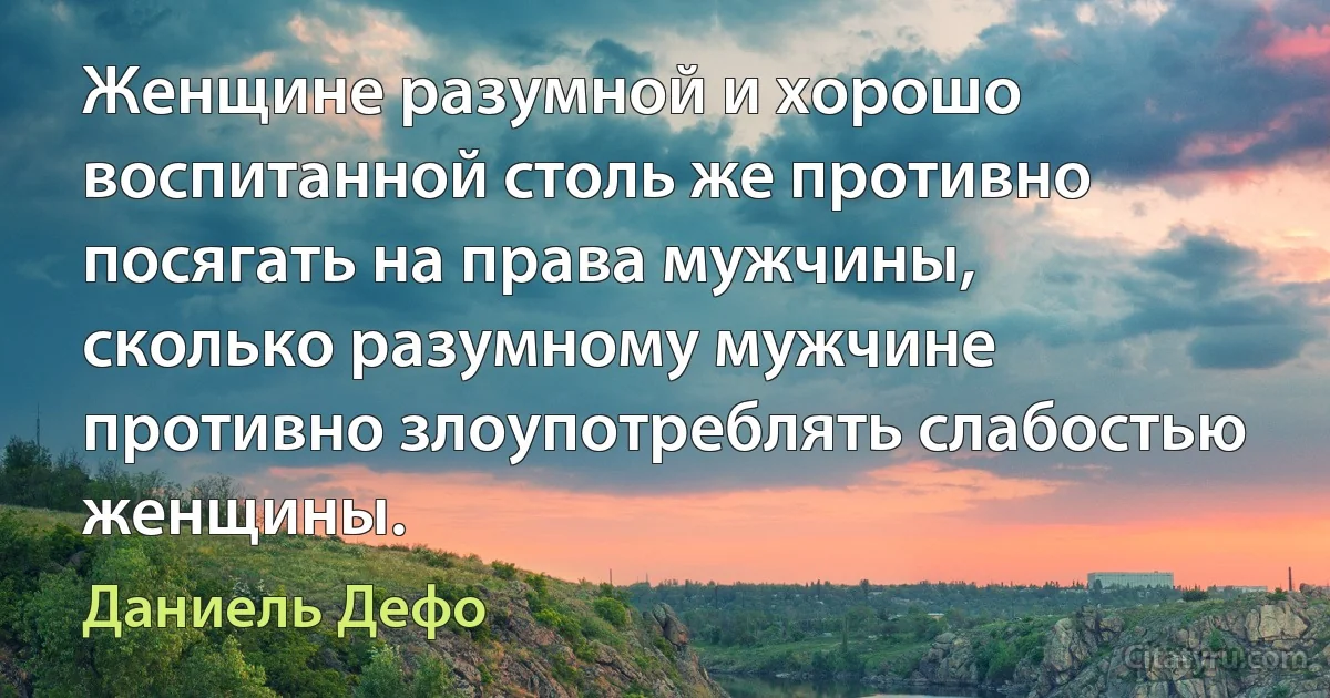 Женщине разумной и хорошо воспитанной столь же противно посягать на права мужчины, сколько разумному мужчине противно злоупотреблять слабостью женщины. (Даниель Дефо)