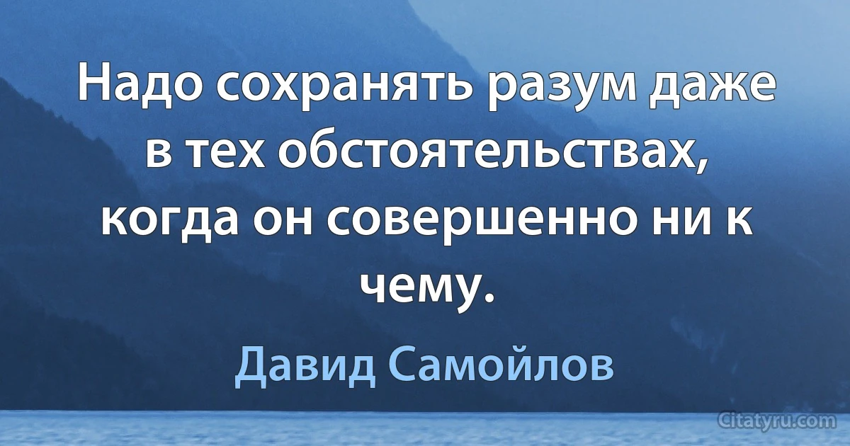 Надо сохранять разум даже в тех обстоятельствах, когда он совершенно ни к чему. (Давид Самойлов)