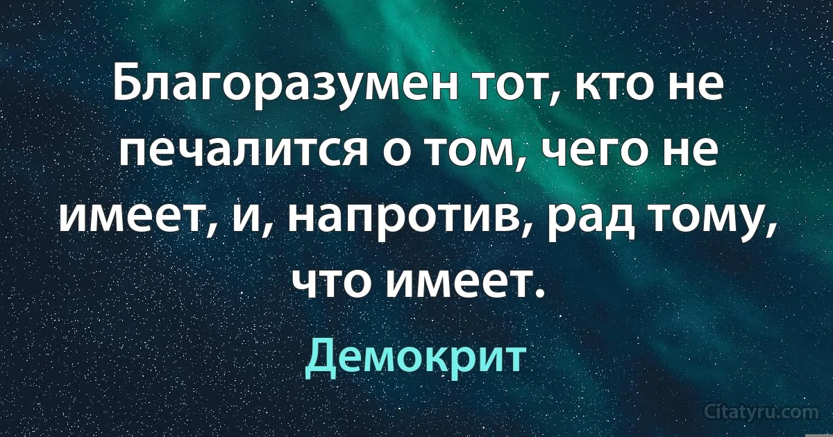 Благоразумен тот, кто не печалится о том, чего не имеет, и, напротив, рад тому, что имеет. (Демокрит)