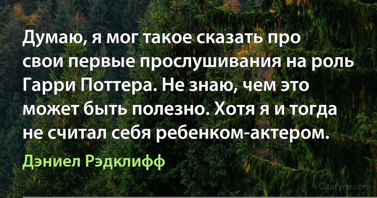 Думаю, я мог такое сказать про свои первые прослушивания на роль Гарри Поттера. Не знаю, чем это может быть полезно. Хотя я и тогда не считал себя ребенком-актером. (Дэниел Рэдклифф)