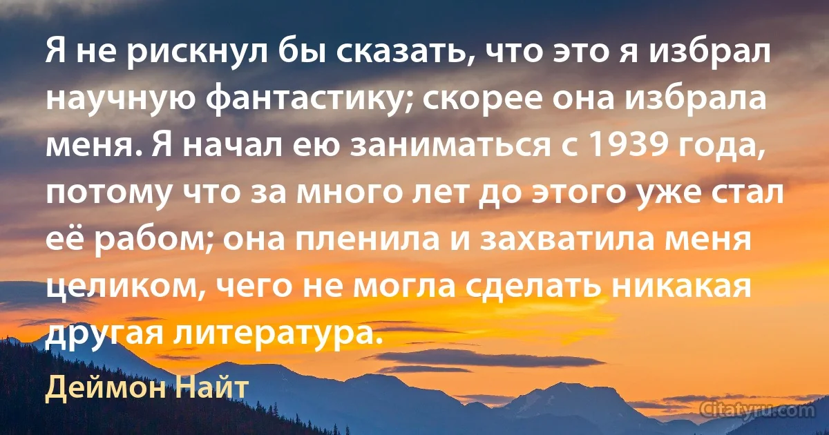 Я не рискнул бы сказать, что это я избрал научную фантастику; скорее она избрала меня. Я начал ею заниматься с 1939 года, потому что за много лет до этого уже стал её рабом; она пленила и захватила меня целиком, чего не могла сделать никакая другая литература. (Деймон Найт)