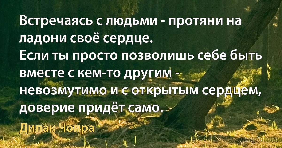 Встречаясь с людьми - протяни на ладони своё сердце.
Если ты просто позволишь себе быть вместе с кем-то другим -
невозмутимо и с открытым сердцем, доверие придёт само. (Дипак Чопра)